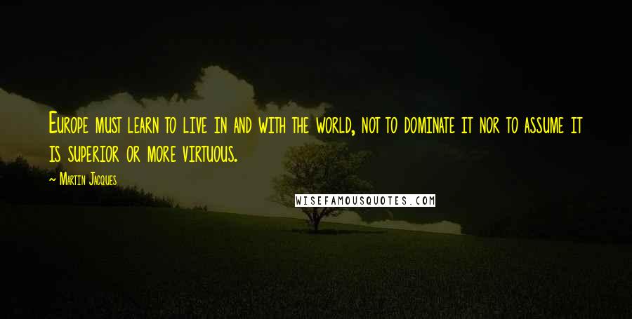 Martin Jacques Quotes: Europe must learn to live in and with the world, not to dominate it nor to assume it is superior or more virtuous.