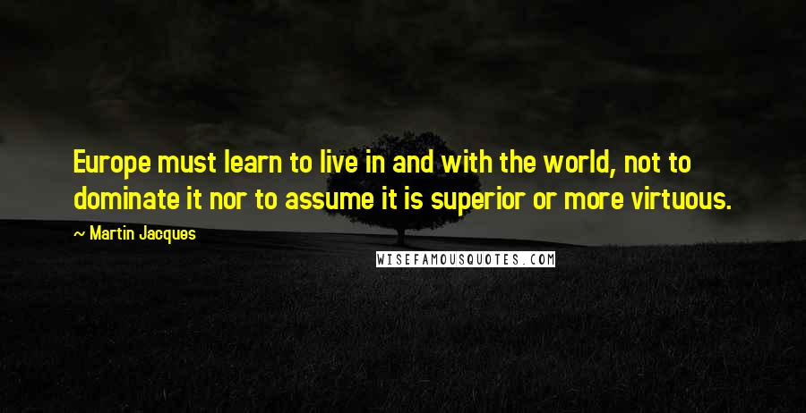 Martin Jacques Quotes: Europe must learn to live in and with the world, not to dominate it nor to assume it is superior or more virtuous.