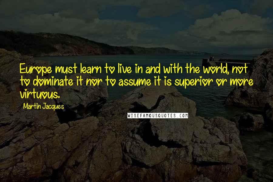 Martin Jacques Quotes: Europe must learn to live in and with the world, not to dominate it nor to assume it is superior or more virtuous.
