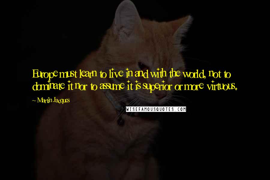 Martin Jacques Quotes: Europe must learn to live in and with the world, not to dominate it nor to assume it is superior or more virtuous.