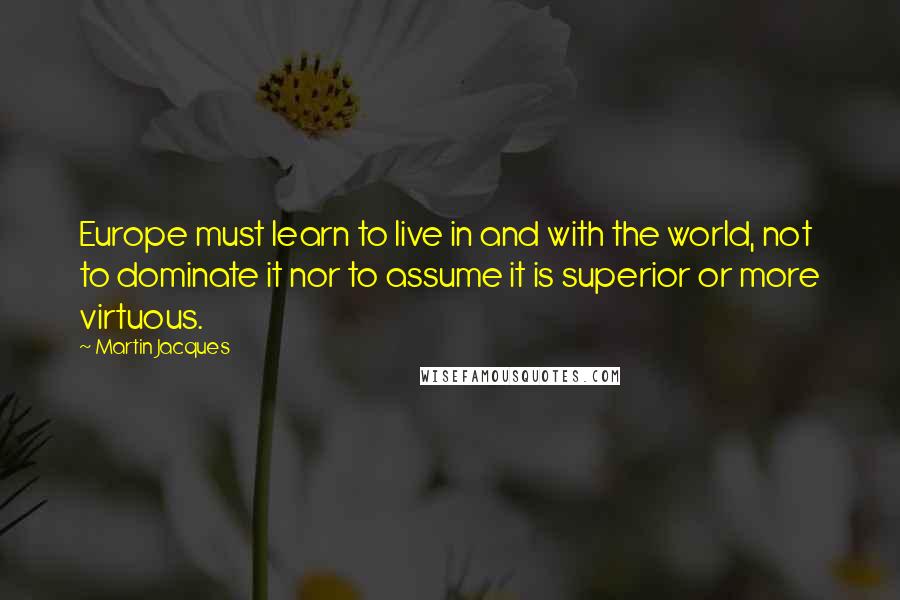 Martin Jacques Quotes: Europe must learn to live in and with the world, not to dominate it nor to assume it is superior or more virtuous.