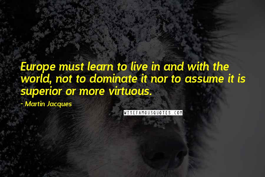 Martin Jacques Quotes: Europe must learn to live in and with the world, not to dominate it nor to assume it is superior or more virtuous.