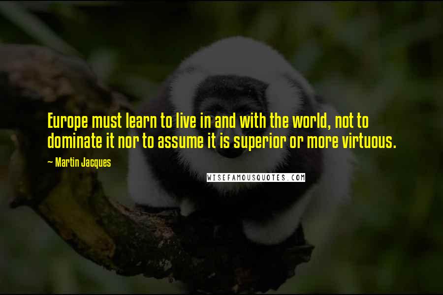 Martin Jacques Quotes: Europe must learn to live in and with the world, not to dominate it nor to assume it is superior or more virtuous.