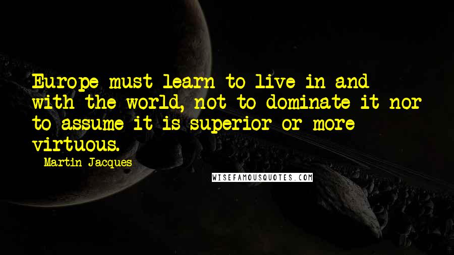 Martin Jacques Quotes: Europe must learn to live in and with the world, not to dominate it nor to assume it is superior or more virtuous.