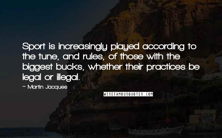 Martin Jacques Quotes: Sport is increasingly played according to the tune, and rules, of those with the biggest bucks, whether their practices be legal or illegal.