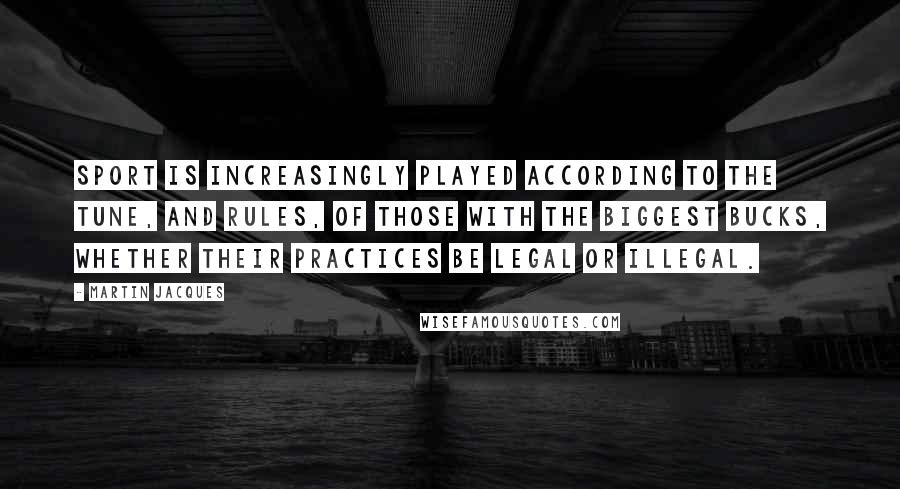Martin Jacques Quotes: Sport is increasingly played according to the tune, and rules, of those with the biggest bucks, whether their practices be legal or illegal.