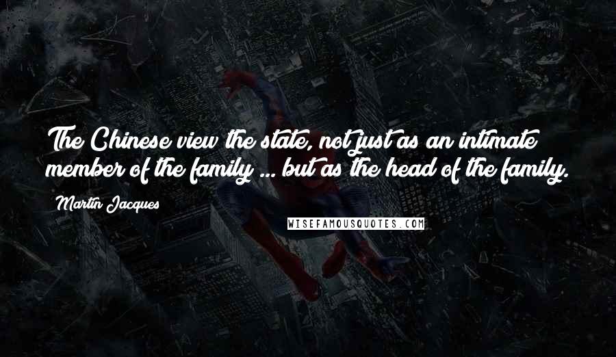 Martin Jacques Quotes: The Chinese view the state, not just as an intimate member of the family ... but as the head of the family.