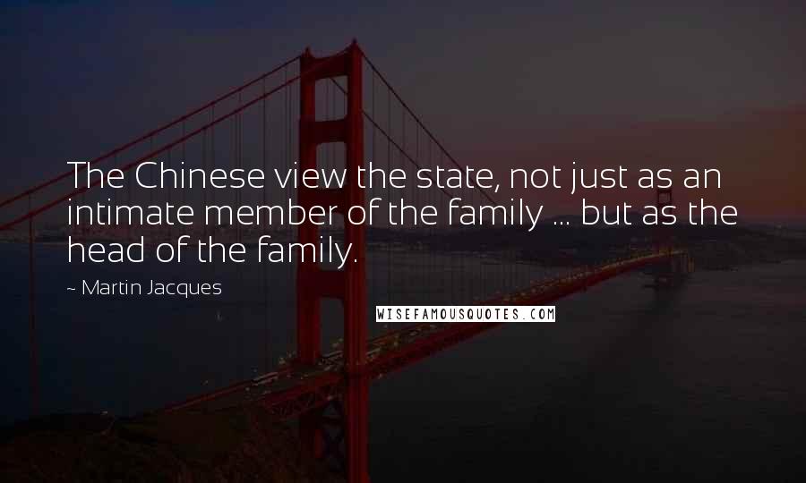 Martin Jacques Quotes: The Chinese view the state, not just as an intimate member of the family ... but as the head of the family.