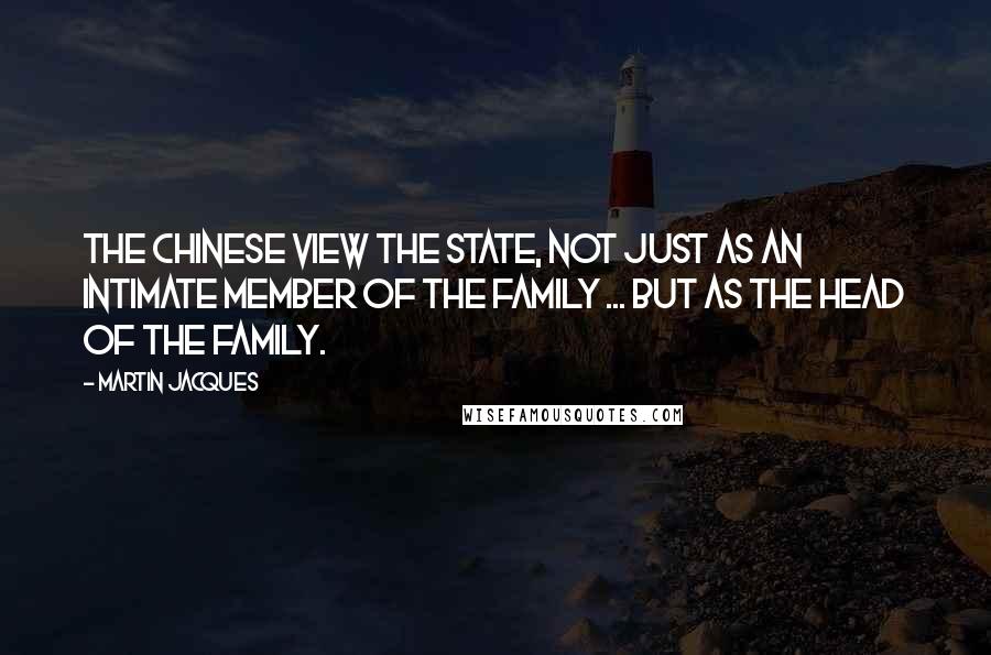 Martin Jacques Quotes: The Chinese view the state, not just as an intimate member of the family ... but as the head of the family.