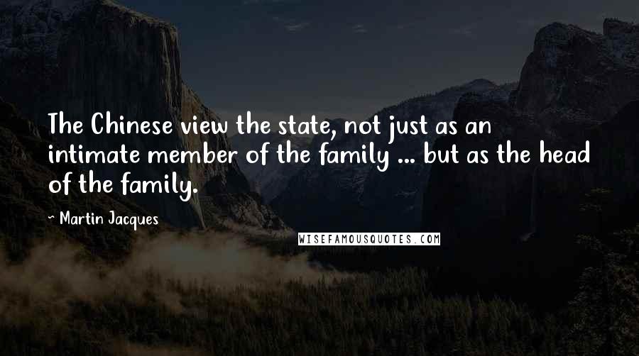 Martin Jacques Quotes: The Chinese view the state, not just as an intimate member of the family ... but as the head of the family.