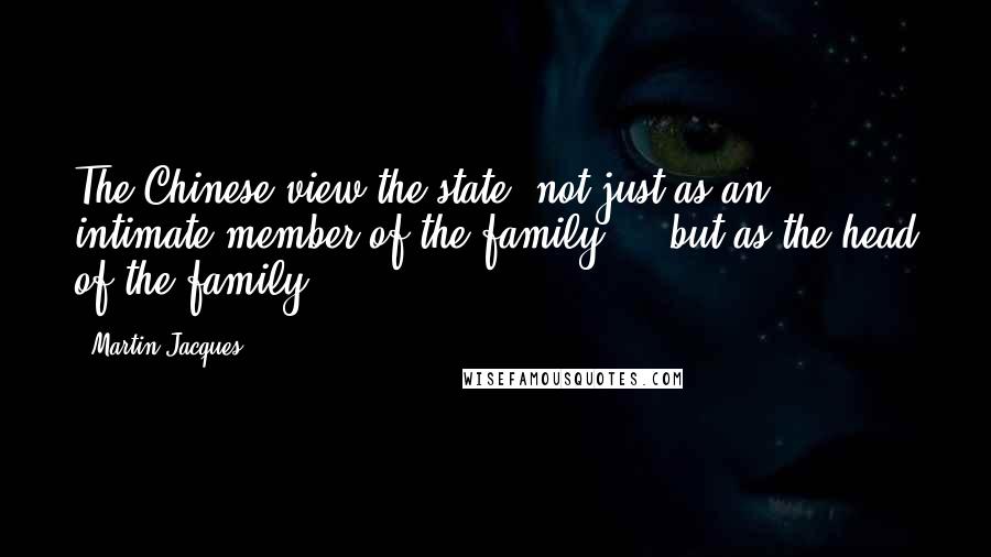 Martin Jacques Quotes: The Chinese view the state, not just as an intimate member of the family ... but as the head of the family.