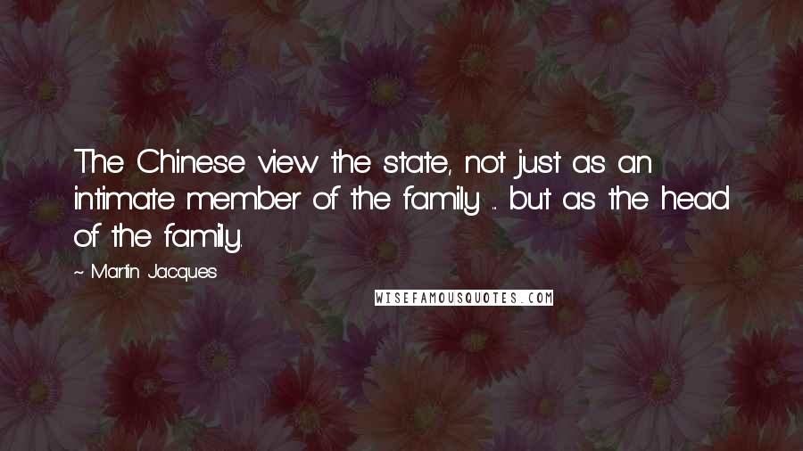 Martin Jacques Quotes: The Chinese view the state, not just as an intimate member of the family ... but as the head of the family.