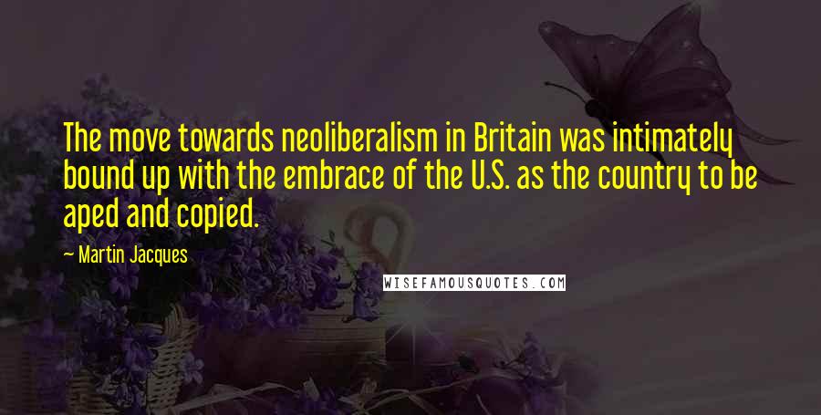 Martin Jacques Quotes: The move towards neoliberalism in Britain was intimately bound up with the embrace of the U.S. as the country to be aped and copied.