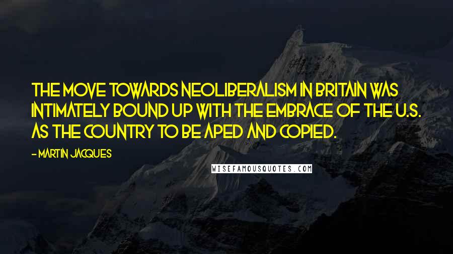 Martin Jacques Quotes: The move towards neoliberalism in Britain was intimately bound up with the embrace of the U.S. as the country to be aped and copied.