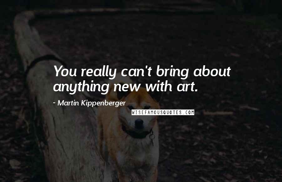 Martin Kippenberger Quotes: You really can't bring about anything new with art.