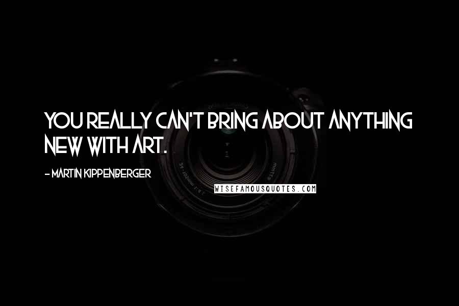 Martin Kippenberger Quotes: You really can't bring about anything new with art.