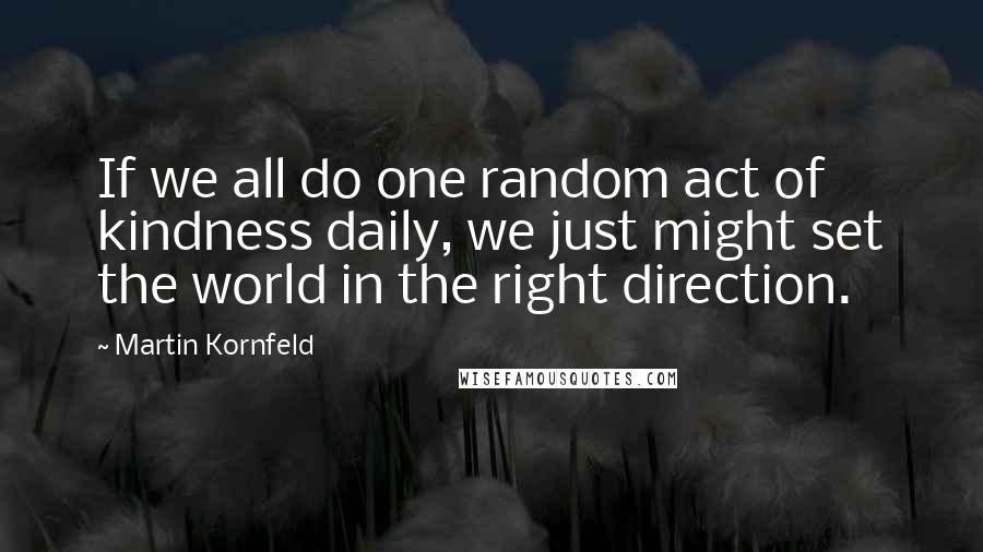 Martin Kornfeld Quotes: If we all do one random act of kindness daily, we just might set the world in the right direction.