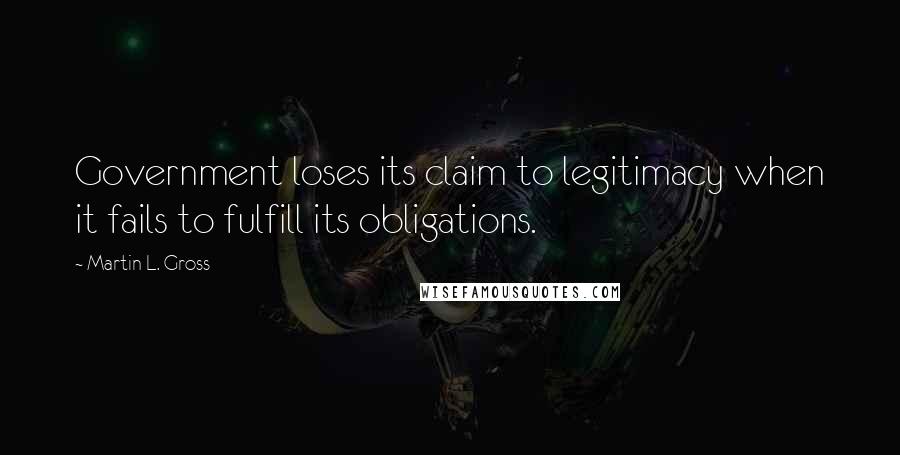 Martin L. Gross Quotes: Government loses its claim to legitimacy when it fails to fulfill its obligations.