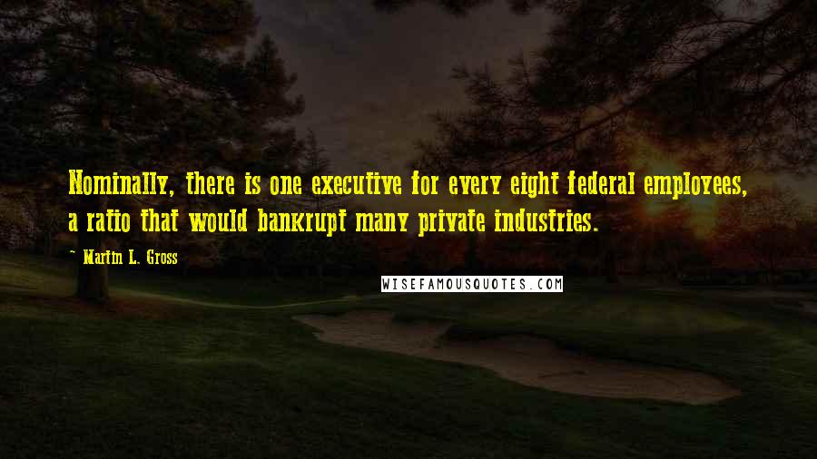 Martin L. Gross Quotes: Nominally, there is one executive for every eight federal employees, a ratio that would bankrupt many private industries.