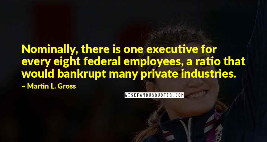 Martin L. Gross Quotes: Nominally, there is one executive for every eight federal employees, a ratio that would bankrupt many private industries.