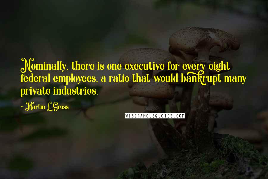 Martin L. Gross Quotes: Nominally, there is one executive for every eight federal employees, a ratio that would bankrupt many private industries.