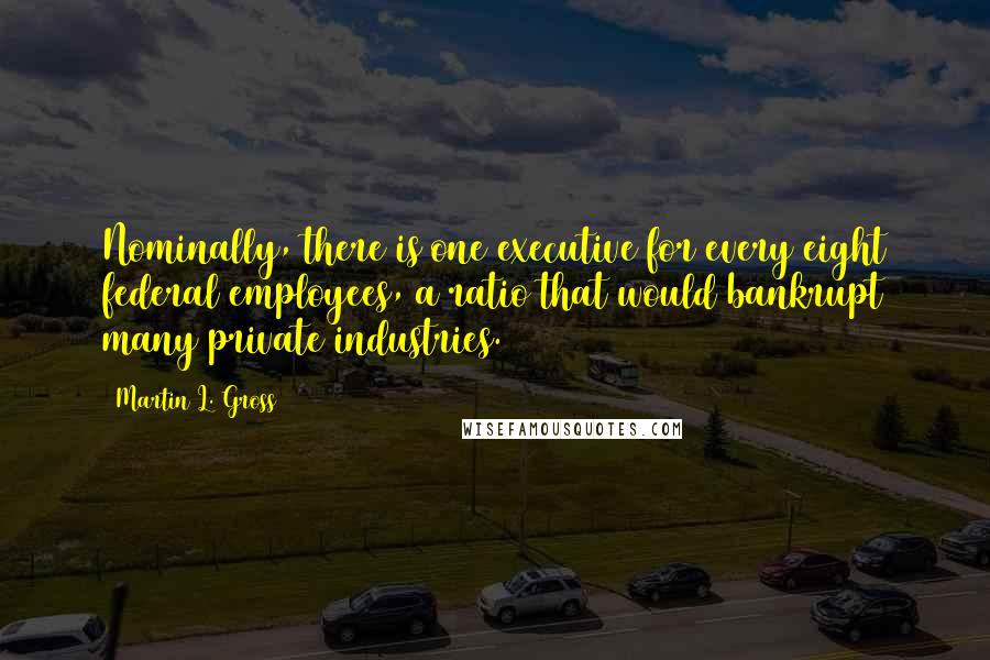 Martin L. Gross Quotes: Nominally, there is one executive for every eight federal employees, a ratio that would bankrupt many private industries.