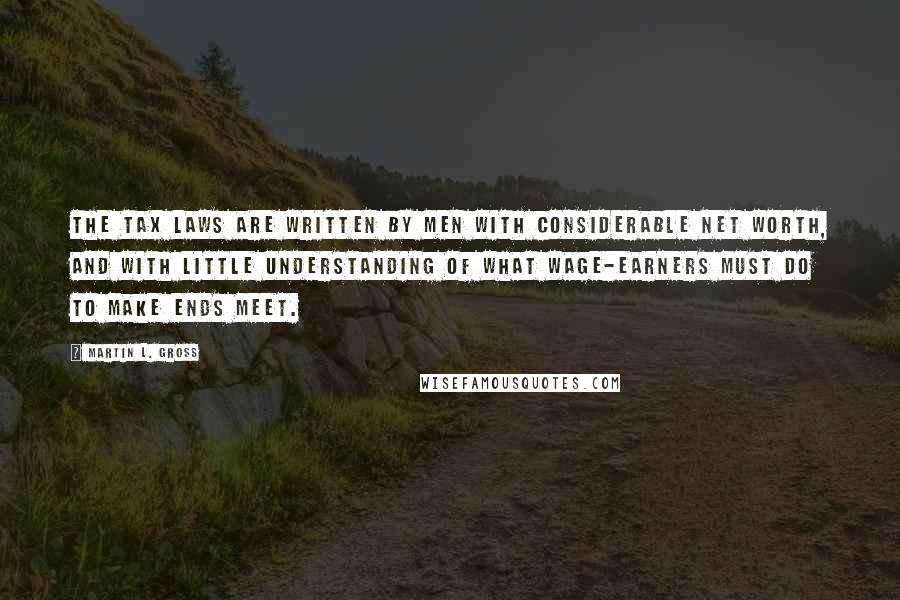 Martin L. Gross Quotes: The tax laws are written by men with considerable net worth, and with little understanding of what wage-earners must do to make ends meet.