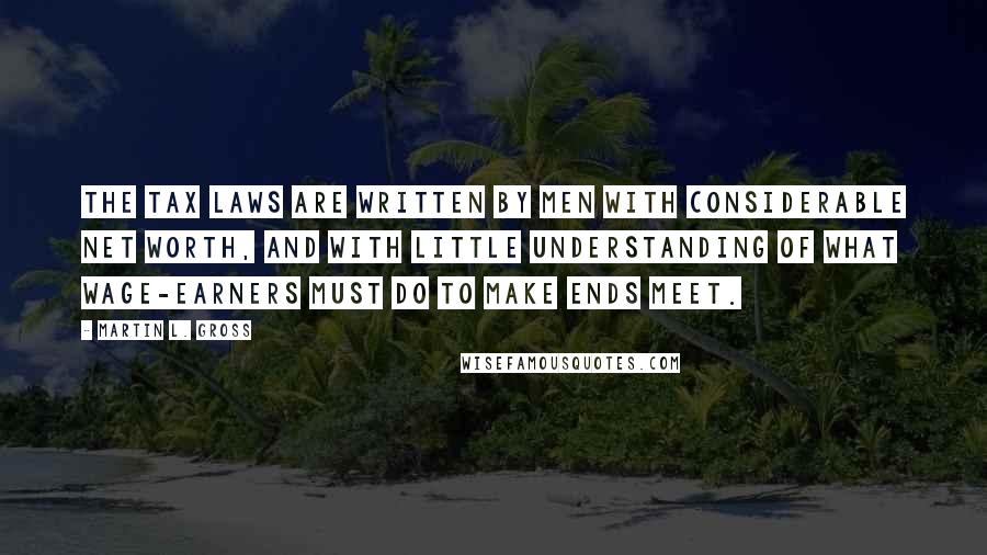 Martin L. Gross Quotes: The tax laws are written by men with considerable net worth, and with little understanding of what wage-earners must do to make ends meet.