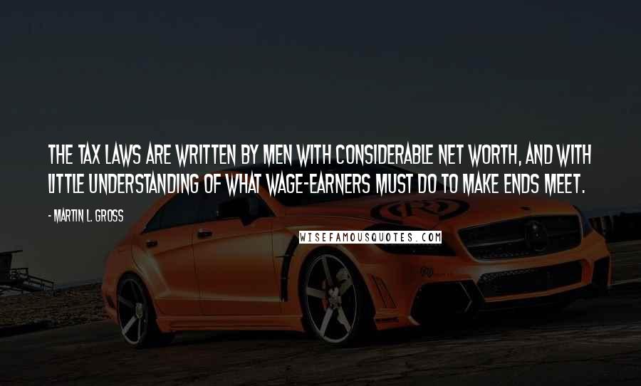 Martin L. Gross Quotes: The tax laws are written by men with considerable net worth, and with little understanding of what wage-earners must do to make ends meet.