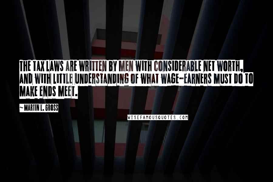 Martin L. Gross Quotes: The tax laws are written by men with considerable net worth, and with little understanding of what wage-earners must do to make ends meet.
