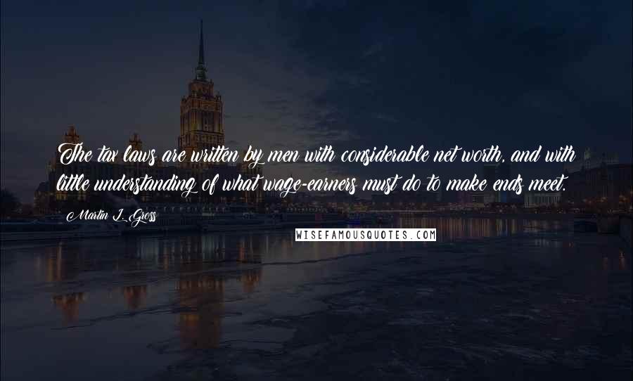 Martin L. Gross Quotes: The tax laws are written by men with considerable net worth, and with little understanding of what wage-earners must do to make ends meet.