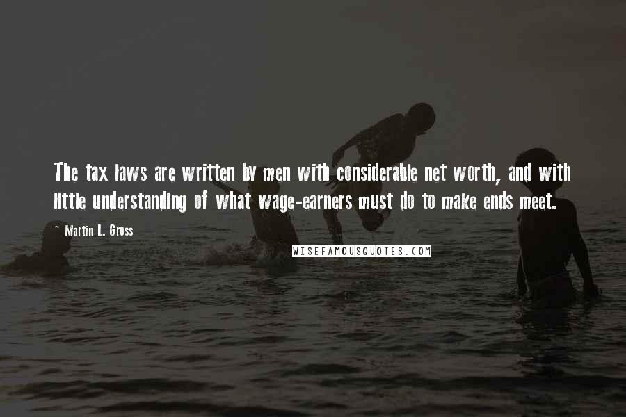 Martin L. Gross Quotes: The tax laws are written by men with considerable net worth, and with little understanding of what wage-earners must do to make ends meet.
