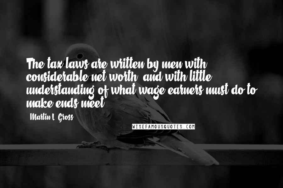 Martin L. Gross Quotes: The tax laws are written by men with considerable net worth, and with little understanding of what wage-earners must do to make ends meet.