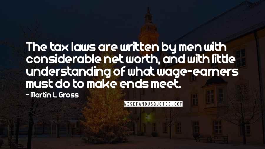 Martin L. Gross Quotes: The tax laws are written by men with considerable net worth, and with little understanding of what wage-earners must do to make ends meet.