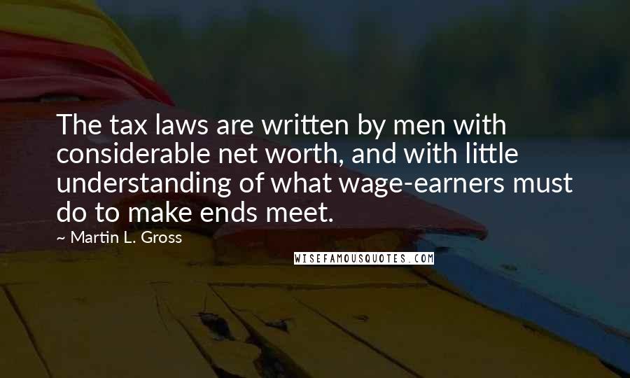 Martin L. Gross Quotes: The tax laws are written by men with considerable net worth, and with little understanding of what wage-earners must do to make ends meet.