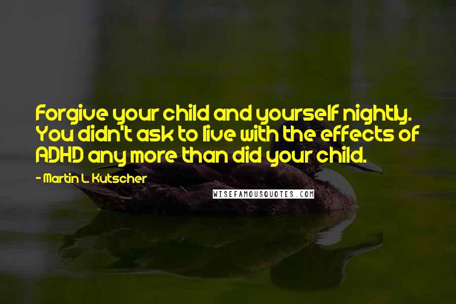 Martin L. Kutscher Quotes: Forgive your child and yourself nightly. You didn't ask to live with the effects of ADHD any more than did your child.