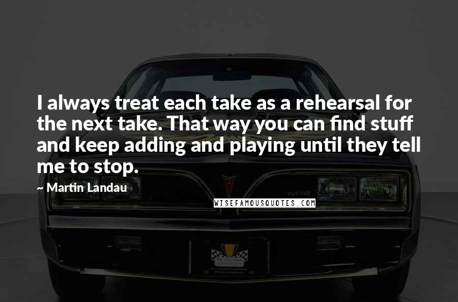 Martin Landau Quotes: I always treat each take as a rehearsal for the next take. That way you can find stuff and keep adding and playing until they tell me to stop.