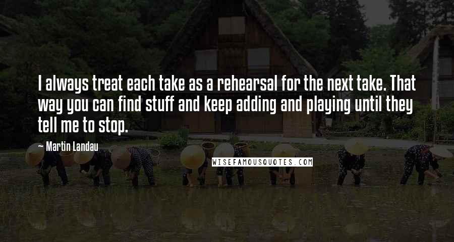 Martin Landau Quotes: I always treat each take as a rehearsal for the next take. That way you can find stuff and keep adding and playing until they tell me to stop.