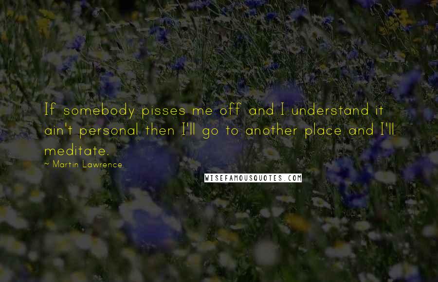 Martin Lawrence Quotes: If somebody pisses me off and I understand it ain't personal then I'll go to another place and I'll meditate.