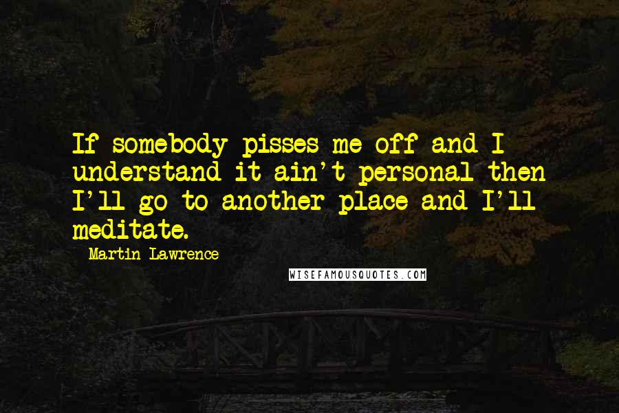 Martin Lawrence Quotes: If somebody pisses me off and I understand it ain't personal then I'll go to another place and I'll meditate.