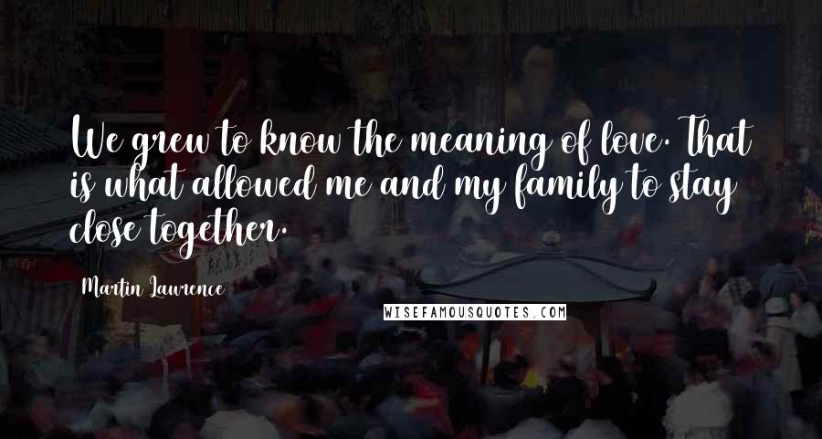 Martin Lawrence Quotes: We grew to know the meaning of love. That is what allowed me and my family to stay close together.