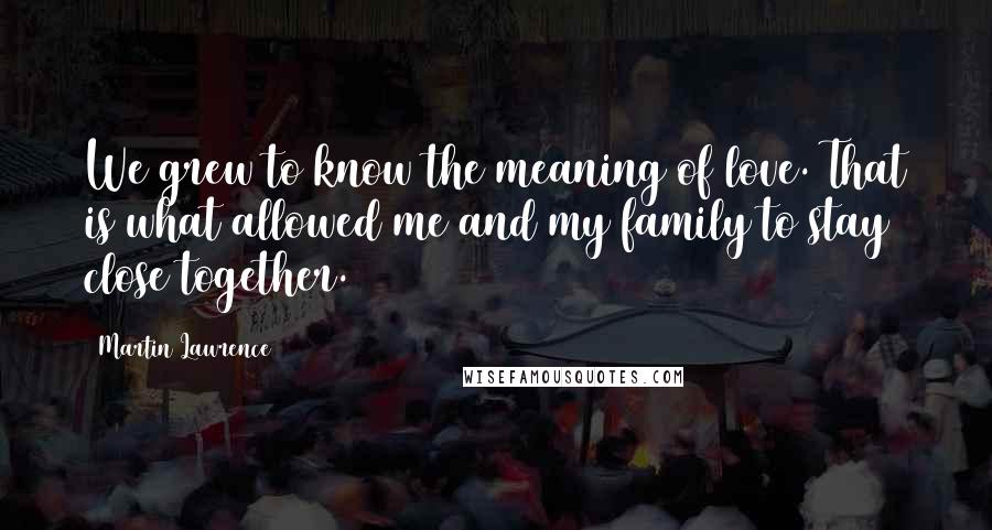 Martin Lawrence Quotes: We grew to know the meaning of love. That is what allowed me and my family to stay close together.