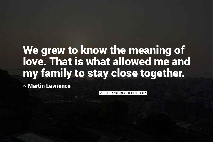 Martin Lawrence Quotes: We grew to know the meaning of love. That is what allowed me and my family to stay close together.