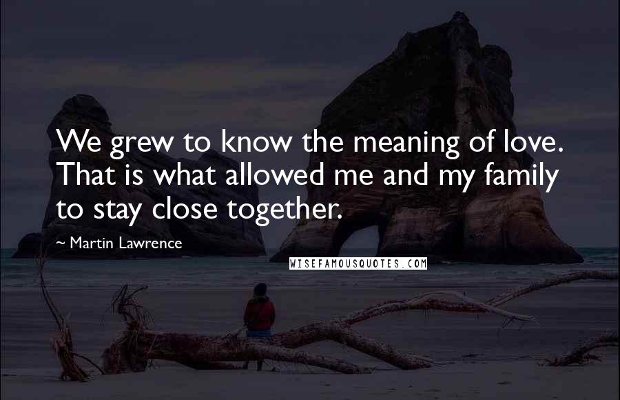 Martin Lawrence Quotes: We grew to know the meaning of love. That is what allowed me and my family to stay close together.