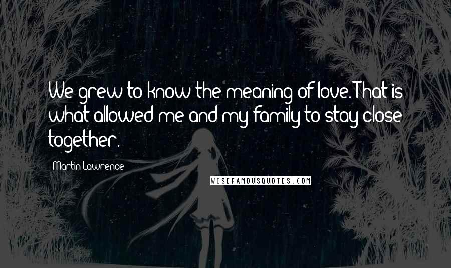 Martin Lawrence Quotes: We grew to know the meaning of love. That is what allowed me and my family to stay close together.