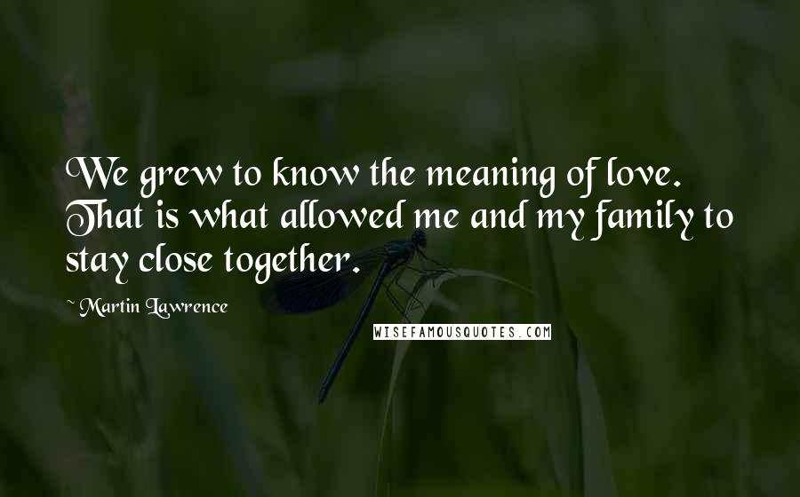 Martin Lawrence Quotes: We grew to know the meaning of love. That is what allowed me and my family to stay close together.