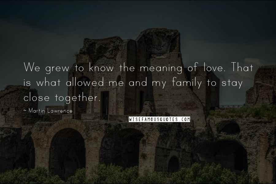 Martin Lawrence Quotes: We grew to know the meaning of love. That is what allowed me and my family to stay close together.