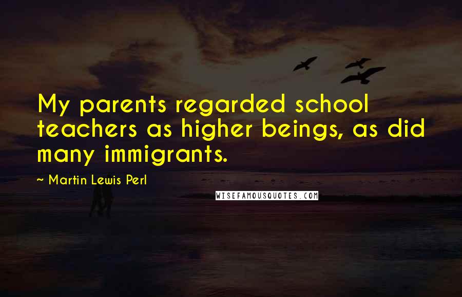 Martin Lewis Perl Quotes: My parents regarded school teachers as higher beings, as did many immigrants.