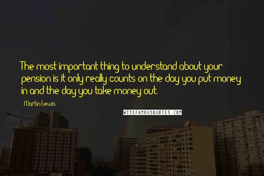 Martin Lewis Quotes: The most important thing to understand about your pension is it only really counts on the day you put money in and the day you take money out.