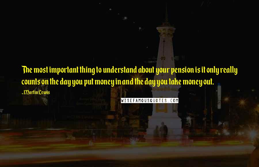 Martin Lewis Quotes: The most important thing to understand about your pension is it only really counts on the day you put money in and the day you take money out.